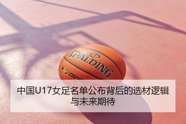 中国U17女足名单公布背后的选材逻辑与未来期待