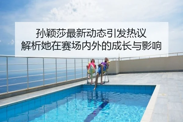 孙颖莎最新动态引发热议 解析她在赛场内外的成长与影响