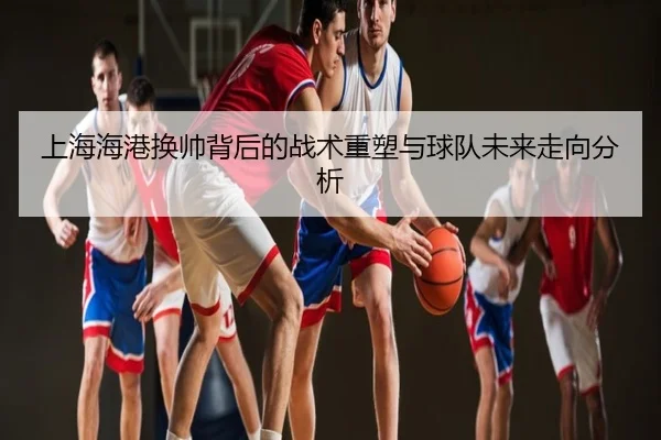 上海海港换帅背后的战术重塑与球队未来走向分析