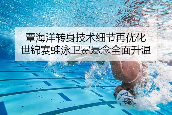 覃海洋转身技术细节再优化 世锦赛蛙泳卫冕悬念全面升温