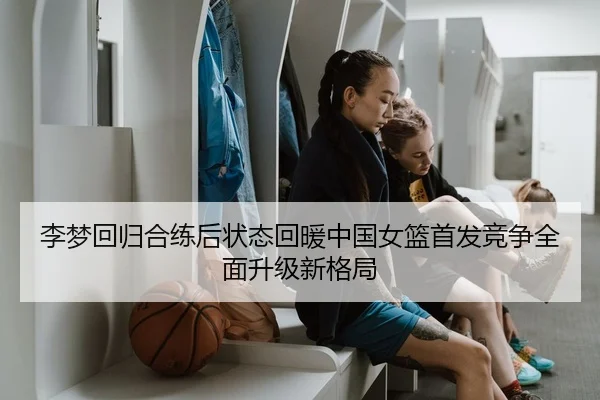 李梦回归合练后状态回暖中国女篮首发竞争全面升级新格局
