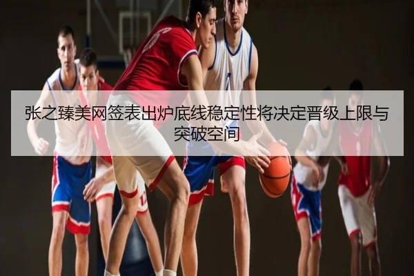张之臻美网签表出炉底线稳定性将决定晋级上限与突破空间