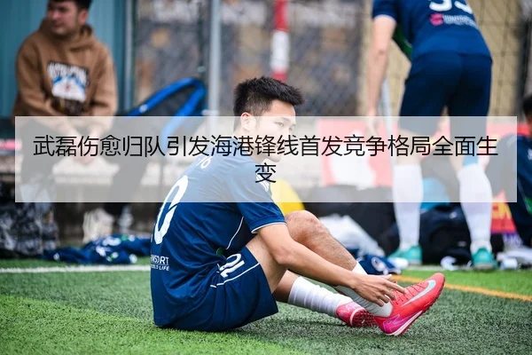 武磊伤愈归队引发海港锋线首发竞争格局全面生变