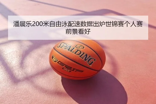 潘展乐200米自由泳配速数据出炉世锦赛个人赛前景看好
