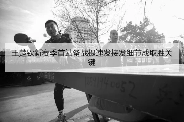 王楚钦新赛季首站备战提速发接发细节成取胜关键