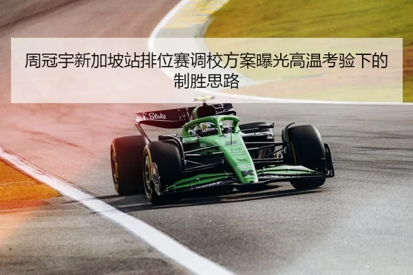 周冠宇新加坡站排位赛调校方案曝光高温考验下的制胜思路
