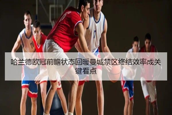哈兰德欧冠前瞻状态回暖曼城禁区终结效率成关键看点